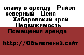 сниму в аренду › Район ­ северный › Цена ­ 1 000 - Хабаровский край Недвижимость » Помещения аренда   